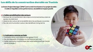 Les défis de la construction durable en Tunisie
Les défis de la construction durable en Tunisie
Les défis de la construction durable en Tunisie
🧠1. Faible sensibilisation des acteurs
Manque de compréhension des enjeux environnementaux dans le
secteur du bâtiment
Absence de culture de la durabilité dans les pratiques courantes
Peu de communication autour des bénéfices à long terme
Le Green Project Manager (GPM®) est le chef d’orchestre d’un projet durable :
il veille à l’équilibre entre performance, durabilité et impact positif.
💰2. Coût perçu comme un frein
Confusion entre coût initial et coût global (TCO)
Peu de dispositifs d’incitation ou de financement vert
Faible valorisation économique des externalités positives (santé,
climat, énergie…)
 