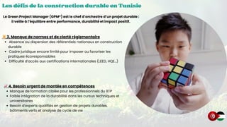 Les défis de la construction durable en Tunisie
Les défis de la construction durable en Tunisie
Les défis de la construction durable en Tunisie
📜3. Manque de normes et de clarté réglementaire
Absence ou dispersion des référentiels nationaux en construction
durable
Cadre juridique encore limité pour imposer ou favoriser les
pratiques écoresponsables
Difficulté d’accès aux certifications internationales (LEED, HQE…)
Le Green Project Manager (GPM®) est le chef d’orchestre d’un projet durable :
il veille à l’équilibre entre performance, durabilité et impact positif.
📈4. Besoin urgent de montée en compétences
Manque de formation ciblée pour les professionnels du BTP
Faible intégration de la durabilité dans les cursus techniques et
universitaires
Besoin d'experts qualifiés en gestion de projets durables,
bâtiments verts et analyse de cycle de vie
 