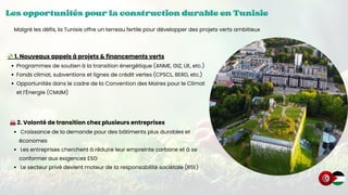 Les opportunités pour la construction durable en Tunisie
Les opportunités pour la construction durable en Tunisie
Les opportunités pour la construction durable en Tunisie
💸1. Nouveaux appels à projets & financements verts
Programmes de soutien à la transition énergétique (ANME, GIZ, UE, etc.)
Fonds climat, subventions et lignes de crédit vertes (CPSCL, BERD, etc.)
Opportunités dans le cadre de la Convention des Maires pour le Climat
et l’Énergie (CMdM)
Malgré les défis, la Tunisie offre un terreau fertile pour développer des projets verts ambitieux
🏭2. Volonté de transition chez plusieurs entreprises
Croissance de la demande pour des bâtiments plus durables et
économes
Les entreprises cherchent à réduire leur empreinte carbone et à se
conformer aux exigences ESG
Le secteur privé devient moteur de la responsabilité sociétale (RSE)
 