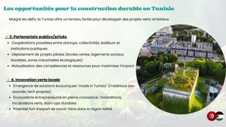 Les opportunités pour la construction durable en Tunisie
Les opportunités pour la construction durable en Tunisie
Les opportunités pour la construction durable en Tunisie
🤝3. Partenariats publics/privés
Coopérations possibles entre startups, collectivités, bailleurs et
institutions publiques
Déploiement de projets pilotes (écoles vertes, logements sociaux
durables, zones industrielles écologiques)
Mutualisation des compétences et ressources pour maximiser l’impact
Malgré les défis, la Tunisie offre un terreau fertile pour développer des projets verts ambitieux
💡4. Innovation verte locale
Émergence de solutions écoconçues "made in Tunisia" (matériaux bio-
sourcés, tech propres)
Écosystème entrepreneurial en pleine croissance : hackathons,
incubateurs verts, start-ups durables
Potentiel fort d’export de savoir-faire dans la région MENA
 