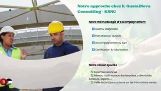 10
Notre approche chez K-SustaiNova
Notre approche chez K-SustaiNova
Notre approche chez K-SustaiNova
Consulting - KSNC
Consulting - KSNC
Consulting - KSNC
Notre méthodologie d’accompagnement
1️⃣Audit & Diagnostic
2️⃣Plan d’action durable
3️⃣Accompagnement & suivi
4️⃣Certification & valorisation
Notre valeur ajoutée
✅Expertise reconnue
✅Réseau multi-acteurs (entreprises, collectivités,
bailleurs, experts.....
✅Veille technique continue sur les innovations vertes
 