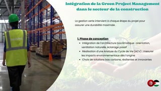 Intégration de la Green Project Management
Intégration de la Green Project Management
Intégration de la Green Project Management
dans le secteur de la construction
dans le secteur de la construction
dans le secteur de la construction
La gestion verte intervient à chaque étape du projet pour
assurer une durabilité maximale .
1. Phase de conception
Intégration de l’architecture bioclimatique : orientation,
ventilation naturelle, éclairage passif
Réalisation d’une Analyse du Cycle de Vie (ACV) : mesurer
les impacts environnementaux dès l’origine
Choix de solutions bas carbone, résilientes et innovantes
 