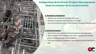 Intégration de la Green Project Management
Intégration de la Green Project Management
Intégration de la Green Project Management
dans le secteur de la construction
dans le secteur de la construction
dans le secteur de la construction
2. Pendant la réalisation
Sélection de matériaux durables et locaux
Réduction et gestion des déchets de chantier
Suivi de l’empreinte carbone du chantier (transport, énergie, eau)
3. Après la livraison
Optimisation de la performance énergétique des bâtiments
Mise en place d’une maintenance verte : équipements sobres,
gestion intelligente des consommations
Suivi post-livraison et évaluation des impacts environnementaux
réels
 