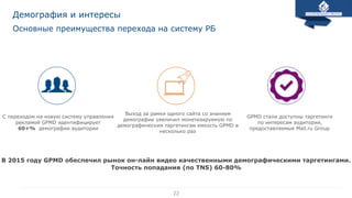 22
Основные преимущества перехода на систему РБ
Демография и интересы
С переходом на новую систему управления
рекламой GPMD идентифицирует
60+% демографии аудитории
GPMD стали доступны таргетинги
по интересам аудитории,
предоставляемые Mail.ru Group
Выход за рамки одного сайта со знанием
демографии увеличил монетизируемую по
демографическим таргетингам емкость GPMD в
несколько раз
В 2015 году GPMD обеспечил рынок он-лайн видео качественными демографическими таргетингами.
Точность попадания (по TNS) 60-80%
 