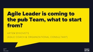 Agile Leader is coming to
the pub Team, what to start
from?
ARTEM BYKOVETS
(AGILE COACH & ORGANIZATIONAL CONSULTANT)
 