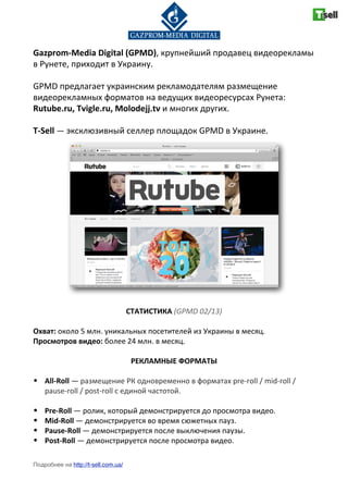 Gazprom(Media-Digital-(GPMD),"крупнейший"продавец"видеорекламы"
в"Рунете,"приходит"в"Украину."
GPMD"предлагает"украинским"рекламодателям"размещение"
видеорекламных"форматов"на"ведущих"видеоресурсах"Рунета:"
Rutube.ru,-Tvigle.ru,-Molodejj.tv"и"многих"других.
T(Sell"—"эксклюзивный"селлер"площадок"GPMD"в"Украине.
СТАТИСТИКА-(GPMD&02/13)
Охват:"около"5"млн."уникальных"посетителей"из"Украины"в"месяц.
Просмотров-видео:"более"24"млн."в"месяц.
РЕКЛАМНЫЕ-ФОРМАТЫ
• All(Roll"—"размещение"РК"одновременно"в"форматах"preProll"/"midProll"/"
pauseProll"/"postProll"с"единой"частотой.
• Pre(Roll-—"ролик,"который"демонстрируется"до"просмотра"видео.
• Mid(Roll-—"демонстрируется"во"время"сюжетных"пауз.
• Pause(Roll-—"демонстрируется"после"выключения"паузы.
• Post(Roll"—"демонстрируется"после"просмотра"видео.
Подробнее на http://t-sell.com.ua/
 