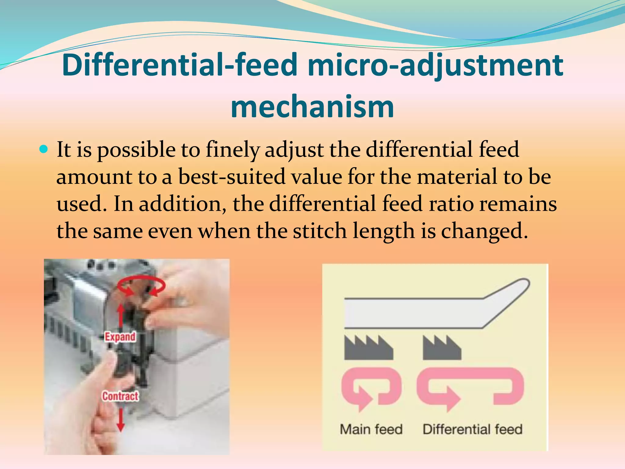 Differential-feed micro-adjustment
mechanism
 It is possible to finely adjust the differential feed
amount to a best-suited value for the material to be
used. In addition, the differential feed ratio remains
the same even when the stitch length is changed.
 