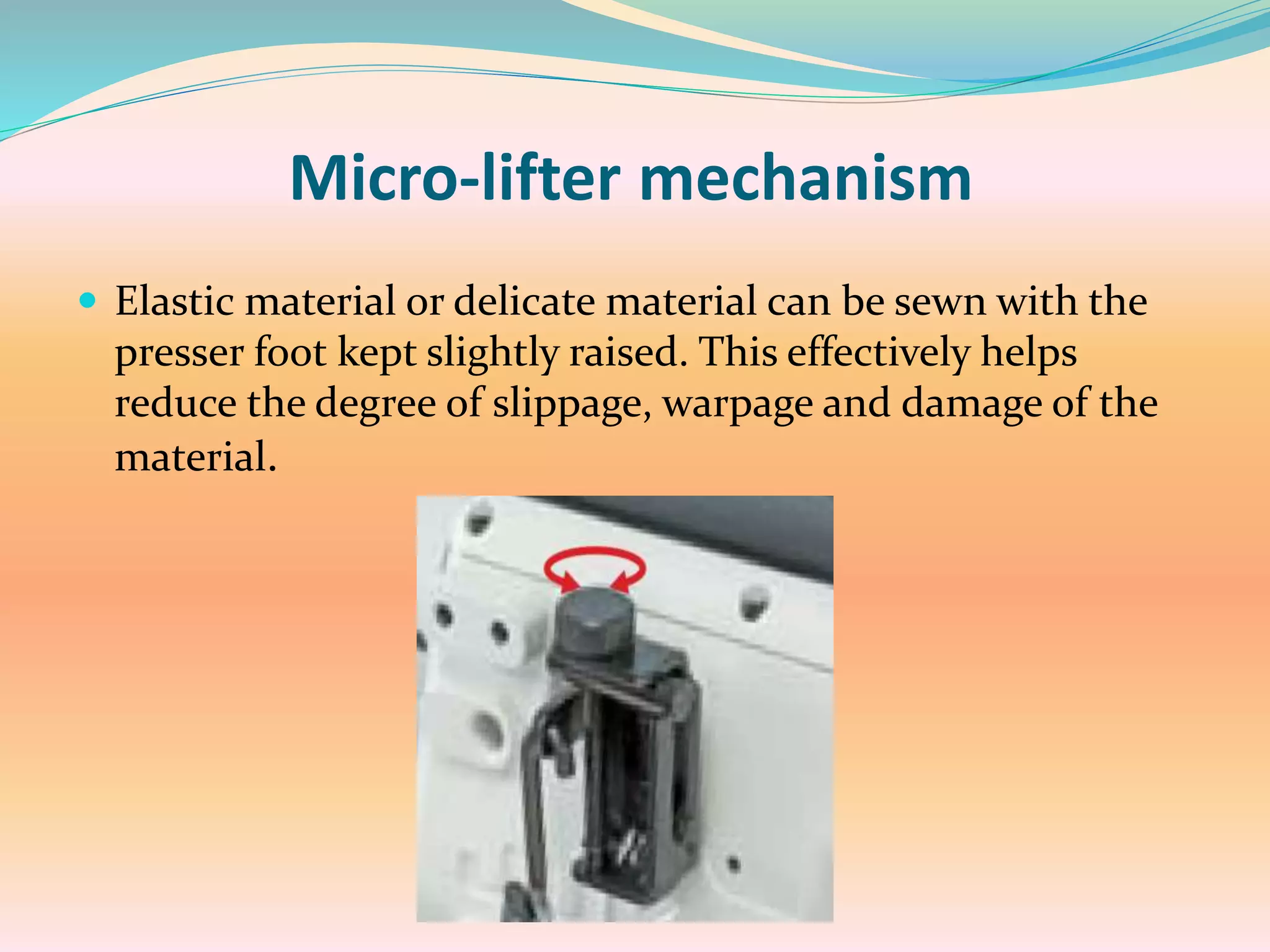 Micro-lifter mechanism
 Elastic material or delicate material can be sewn with the
presser foot kept slightly raised. This effectively helps
reduce the degree of slippage, warpage and damage of the
material.
 