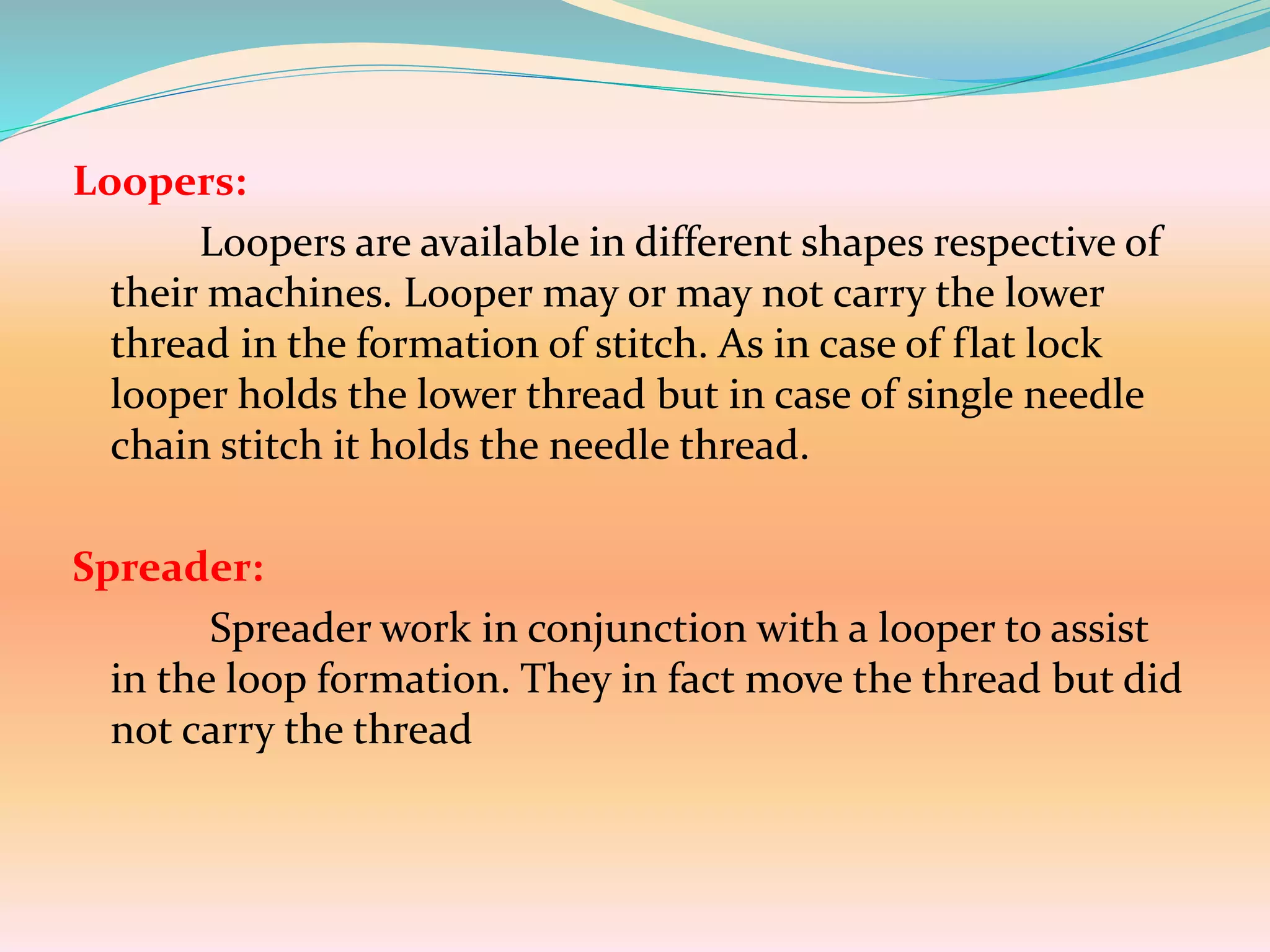 Loopers:
Loopers are available in different shapes respective of
their machines. Looper may or may not carry the lower
thread in the formation of stitch. As in case of flat lock
looper holds the lower thread but in case of single needle
chain stitch it holds the needle thread.
Spreader:
Spreader work in conjunction with a looper to assist
in the loop formation. They in fact move the thread but did
not carry the thread
 