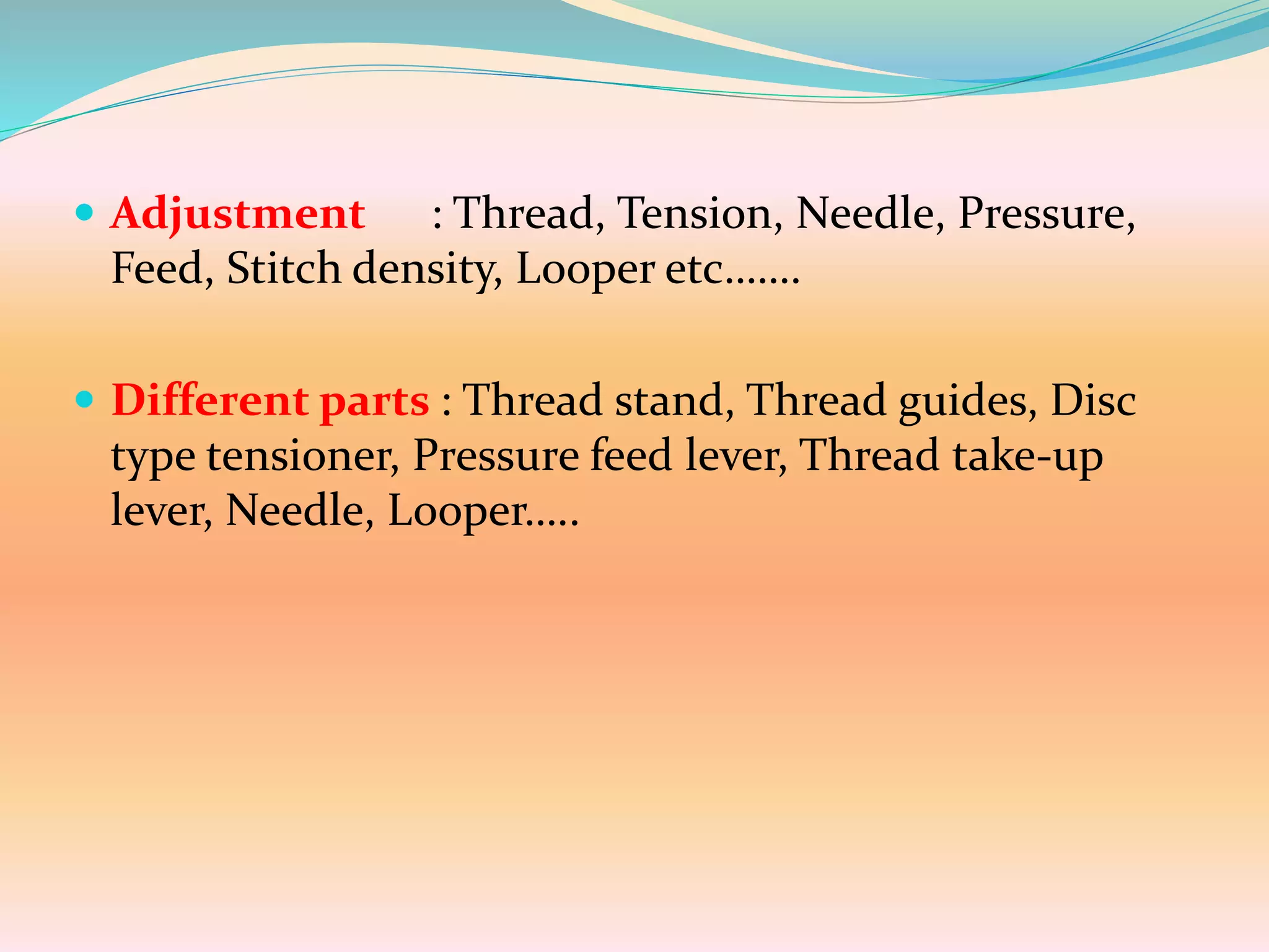  Adjustment : Thread, Tension, Needle, Pressure,
Feed, Stitch density, Looper etc…….
 Different parts : Thread stand, Thread guides, Disc
type tensioner, Pressure feed lever, Thread take-up
lever, Needle, Looper…..
 