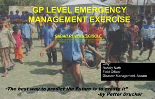 GP LEVEL EMERGENCY
MANAGEMENT EXERCISE
SADAR REVENUE CIRCLE
“The best way to predict the Future is to create it”
-by Petter Drucker
By:
Ruhely Nath
Field Officer
Disaster Management, Assam
 