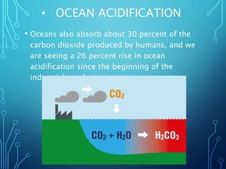 • OCEAN ACIDIFICATION
• Oceans also absorb about 30 percent of the
carbon dioxide produced by humans, and we
are seeing a 26 percent rise in ocean
acidification since the beginning of the
industrial revolution.
 