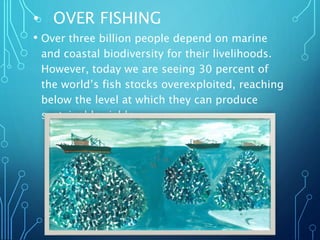 • OVER FISHING
• Over three billion people depend on marine
and coastal biodiversity for their livelihoods.
However, today we are seeing 30 percent of
the world’s fish stocks overexploited, reaching
below the level at which they can produce
sustainable yields.
 