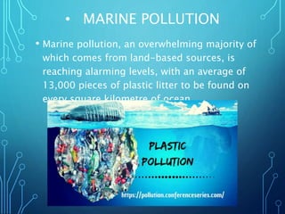 • MARINE POLLUTION
• Marine pollution, an overwhelming majority of
which comes from land-based sources, is
reaching alarming levels, with an average of
13,000 pieces of plastic litter to be found on
every square kilometre of ocean.
 