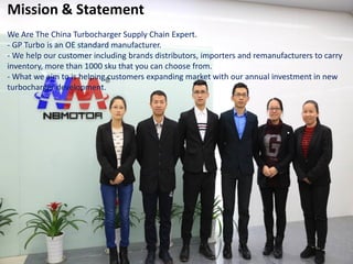 Mission & Statement
We Are The China Turbocharger Supply Chain Expert.
- GP Turbo is an OE standard manufacturer.
- We help our customer including brands distributors, importers and remanufacturers to carry
inventory, more than 1000 sku that you can choose from.
- What we aim to is helping customers expanding market with our annual investment in new
turbocharger development.
 