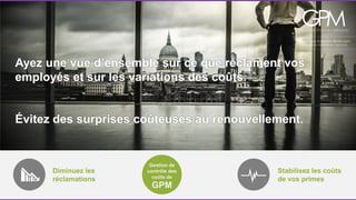 Ayez une vue d’ensemble sur ce que réclament vos 
employés et sur les variations des coûts. 
Évitez des surprises coûteuses au renouvellement. 
Diminuez les 
réclamations 
Stabilisez les coûts 
de vos primes 
Gestion de 
contrôle des 
coûts de 
GPM 
 