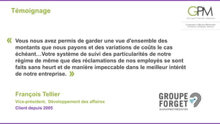 Témoignage 
Vous nous avez permis de garder une vue d'ensemble des 
montants que nous payons et des variations de coûts le cas 
échéant…Votre système de suivi des particularités de notre 
régime de même que des réclamations de nos employés se sont 
faits sans heurt et de manière impeccable dans le meilleur intérêt 
de notre entreprise. 
» 
François Tellier 
Vice-président, Développement des affaires 
Client depuis 2005 
« 
 