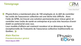 Témoignage 
Physio-Extra a maintenant plus de 150 employés et, le défi de contrôler 
les coûts de l'assurance collective est une tâche très difficile . Avec 
I'aide de GPM, j'ai trouvé une solution permanente pour mieux gérer et 
contrôler mes coûts de santé en entreprise et je suis très heureux d'avoir 
établi ce partenariat avec eux. 
Leur modèle d'affaire est vraiment novateur et se démarque de façon 
exceptionnelle de l'industrie de l'assurance collective traditionnelle au 
Québec. » 
Alain Racine 
Président-directeur général 
Client depuis 2004 
« 
 