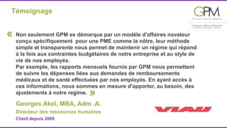 Témoignage 
Non seulement GPM se démarque par un modèle d'affaires novateur 
conçu spécifiquement pour une PME comme la nôtre, leur méthode 
simple et transparente nous permet de maintenir un régime qui répond 
à la fois aux contraintes budgétaires de notre entreprise et au style de 
vie de nos employés. 
Par exemple, les rapports mensuels fournis par GPM nous permettent 
de suivre les dépenses liées aux demandes de remboursements 
médicaux et de santé effectuées par nos employés. En ayant accès à 
ces informations, nous sommes en mesure d'apporter, au besoin, des 
ajustements à notre regime. 
« 
» 
Georges Akel, MBA, Adm .A. 
Directeur des ressources humaines 
Client depuis 2009 
 