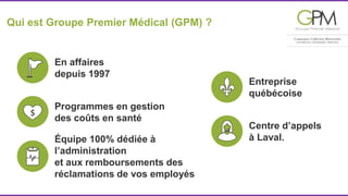 Qui est Groupe Premier Médical (GPM) ? 
En affaires 
depuis 1997 
Entreprise 
québécoise 
Centre d’appels 
Programmes en gestion 
des coûts en santé 
Équipe 100% dédiée à à Laval. 
l’administration 
et aux remboursements des 
réclamations de vos employés 
 