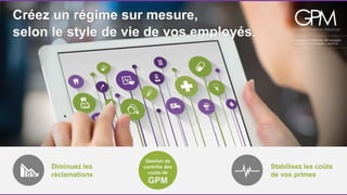 Créez un régime sur mesure, 
selon le style de vie de vos employés. 
Diminuez les 
réclamations 
Stabilisez les coûts 
de vos primes 
Gestion de 
contrôle des 
coûts de 
GPM 
 
