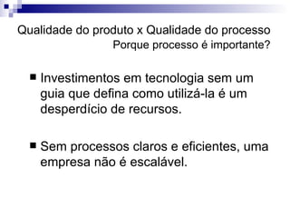 Qualidade do produto x Qualidade do processo   Porque processo é importante? Investimentos em tecnologia sem um guia que defina como utilizá-la é um desperdício de recursos. Sem processos claros e eficientes, uma empresa não é escalável. 