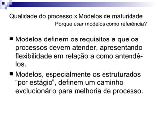Qualidade do processo x Modelos de maturidade   Porque usar modelos como referência? Modelos definem os requisitos a que os processos devem atender, apresentando flexibilidade em relação a como antendê-los. Modelos, especialmente os estruturados “por estágio”, definem um caminho evolucionário para melhoria de processo. 