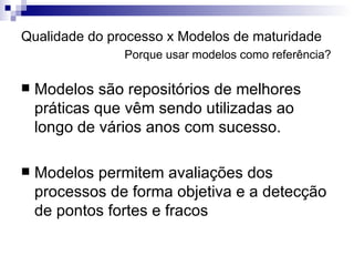 Qualidade do processo x Modelos de maturidade   Porque usar modelos como referência? Modelos são repositórios de melhores práticas que vêm sendo utilizadas ao longo de vários anos com sucesso. Modelos permitem avaliações dos processos de forma objetiva e a detecção de pontos fortes e fracos 