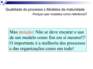 Qualidade do processo x Modelos de maturidade   Porque usar modelos como referência? Mas  atenção : Não se deve encarar o uso  de um modelo como fim em si mesmo!!! O importante é a melhoria dos processos e das organizações como um todo! 