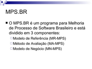 MPS.BR O MPS.BR é um programa para Melhoria de Processo de Software Brasileiro e está dividido em 3 componentes: Modelo de Referência (MR-MPS) Método de Avaliação (MA-MPS)  Modelo de Negócio (MN-MPS) 