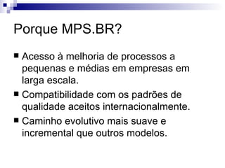 Porque MPS.BR? Acesso à melhoria de processos a pequenas e médias em empresas em larga escala. Compatibilidade com os padrões de qualidade aceitos internacionalmente. Caminho evolutivo mais suave e incremental que outros modelos. 
