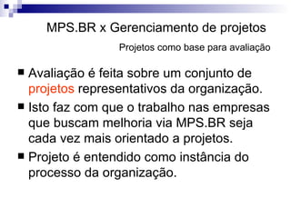 MPS.BR x Gerenciamento de projetos   Projetos como base para avaliação   Avaliação é feita sobre um conjunto de  projetos  representativos da organização. Isto faz com que o trabalho nas empresas que buscam melhoria via MPS.BR seja cada vez mais orientado a projetos. Projeto é entendido como instância do processo da organização. 