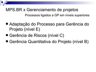 MPS.BR x Gerenciamento de projetos Processos ligados a GP em níveis superiores Adaptação do Processo para Gerência do Projeto (nível E) Gerência de Riscos (nível C) Gerência Quantitativa do Projeto (nível B) 