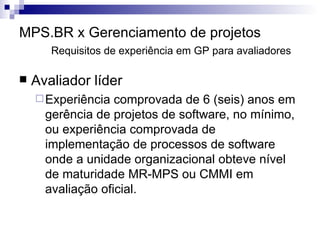 MPS.BR x Gerenciamento de projetos Requisitos de experiência em GP para avaliadores Avaliador líder Experiência comprovada de 6 (seis) anos em gerência de projetos de software, no mínimo, ou experiência comprovada de implementação de processos de software onde a unidade organizacional obteve nível de maturidade MR-MPS ou CMMI em avaliação oficial. 