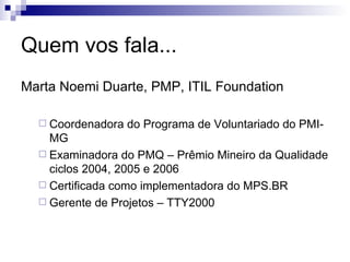 Quem vos fala... Marta Noemi Duarte, PMP, ITIL Foundation Coordenadora do Programa de Voluntariado do PMI-MG Examinadora do PMQ – Prêmio Mineiro da Qualidade ciclos 2004, 2005 e 2006 Certificada como implementadora do MPS.BR Gerente de Projetos – TTY2000 