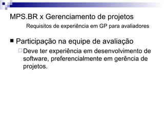 MPS.BR x Gerenciamento de projetos Requisitos de experiência em GP para avaliadores Participação na equipe de avaliação Deve ter experiência em desenvolvimento de software, preferencialmente em gerência de projetos. 