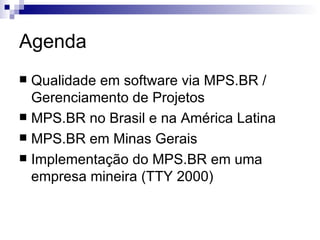 Agenda Qualidade em software via MPS.BR / Gerenciamento de Projetos MPS.BR no Brasil e na América Latina MPS.BR em Minas Gerais Implementação do MPS.BR em uma empresa mineira (TTY 2000) 