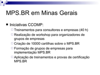 MPS.BR em Minas Gerais Iniciativas CCOMP: Treinamentos para consultores e empresas (40 h) Realização de workshop para organizadores de grupos de empresas Criação de 10000 cartilhas sobre o MPS.BR Formação de grupos de empresas para implementação MPS.BR Aplicação de treinamentos e provas de certificação MPS.BR 