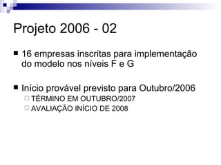Projeto 2006 - 02 16 empresas inscritas para implementação do modelo nos níveis F e G Início provável previsto para Outubro/2006 TÉRMINO EM OUTUBRO/2007 AVALIAÇÃO INÍCIO DE 2008 