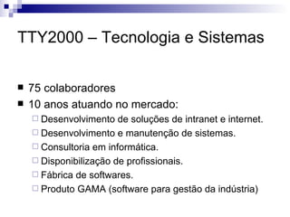 TTY2000 – Tecnologia e Sistemas 75 colaboradores 10 anos atuando no mercado: Desenvolvimento de soluções de intranet e internet. Desenvolvimento e manutenção de sistemas. Consultoria em informática. Disponibilização de profissionais. Fábrica de softwares. Produto GAMA (software para gestão da indústria) 