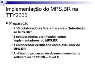 Implementação do MPS.BR na TTY2000 Preparação + 10 colaboradores fizeram o curso “Introdução ao MPS.BR” 3 colaboradores certificados como implementadores do MPS.BR 1 colaborador certificado como avaliador do MPS.BR Análise do processo de desenvolvimento de software da TTY2000 – Nível G 