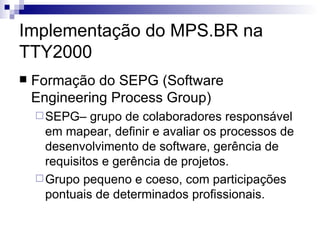 Implementação do MPS.BR na TTY2000 Formação do SEPG (Software Engineering Process Group)  SEPG– grupo de colaboradores responsável em mapear, definir e avaliar os processos de desenvolvimento de software, gerência de requisitos e gerência de projetos. Grupo pequeno e coeso, com participações pontuais de determinados profissionais. 