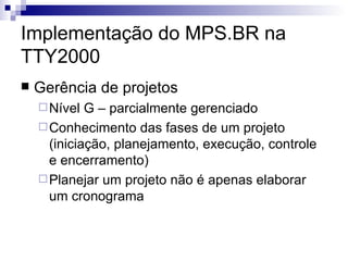 Implementação do MPS.BR na TTY2000 Gerência de projetos  Nível G – parcialmente gerenciado Conhecimento das fases de um projeto (iniciação, planejamento, execução, controle e encerramento) Planejar um projeto não é apenas elaborar um cronograma 