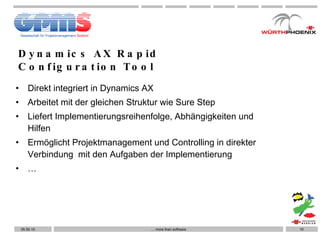 Dynamics AX Rapid Configuration Tool Direkt integriert in Dynamics AX Arbeitet mit der gleichen Struktur wie Sure Step Liefert Implementierungsreihenfolge, Abhängigkeiten und Hilfen Ermöglicht Projektmanagement und Controlling in direkter Verbindung  mit den Aufgaben der Implementierung … …  more than software 05.05.10 