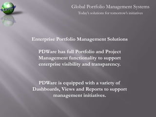 Global Portfolio Management SystemsToday’s solutions for tomorrow’s initiativesEnterprise Portfolio Management SolutionsPDWare has full Portfolio and Project Management functionality to support enterprise visibility and transparency. PDWare is equipped with a variety of Dashboards, Views and Reports to support management initiatives.