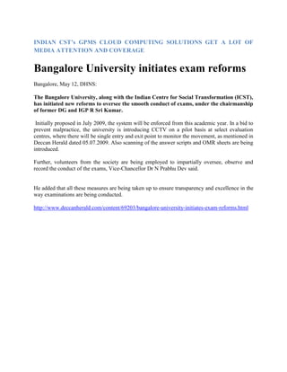 INDIAN CST’s GPMS CLOUD COMPUTING SOLUTIONS GET A LOT OF
MEDIA ATTENTION AND COVERAGE
Bangalore University initiates exam reforms
Bangalore, May 12, DHNS:
The Bangalore University, along with the Indian Centre for Social Transformation (ICST),
has initiated new reforms to oversee the smooth conduct of exams, under the chairmanship
of former DG and IGP R Sri Kumar.
Initially proposed in July 2009, the system will be enforced from this academic year. In a bid to
prevent malpractice, the university is introducing CCTV on a pilot basis at select evaluation
centres, where there will be single entry and exit point to monitor the movement, as mentioned in
Deccan Herald dated 05.07.2009. Also scanning of the answer scripts and OMR sheets are being
introduced.
Further, volunteers from the society are being employed to impartially oversee, observe and
record the conduct of the exams, Vice-Chancellor Dr N Prabhu Dev said.
He added that all these measures are being taken up to ensure transparency and excellence in the
way examinations are being conducted.
http://www.deccanherald.com/content/69203/bangalore-university-initiates-exam-reforms.html
 