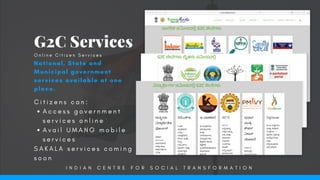 C i t i z e n s c a n :
A c c e s s g o v e r n m e n t
s e r v i c e s o n l i n e  
A v a i l U M A N G m o b i l e
s e r v i c e s
S A K A L A s e r v i c e s c o m i n g
s o o n
G2C Services
National, State and
Municipal government
services available at one
place.
O n l i n e C i t i z e n S e r v i c e s
I N D I A N C E N T R E F O R S O C I A L T R A N S F O R M A T I O N
 