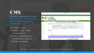 C i t i z e n s c a n :
R a i s e a n d v i e w
c o m p l a i n t s  
V i e w c o m p l a i n t s
r a i s e d b y o t h e r s
C h e c k s t a t u s
CMS
H a s s l e f r e e i n t e g r a t e d
g r i e v a n c e r e d r e s s a l
p l a t f o r m .
C o m p l a i n t   M a n a g e m e n t S y s t e m
I N D I A N C E N T R E F O R S O C I A L T R A N S F O R M A T I O N
 
