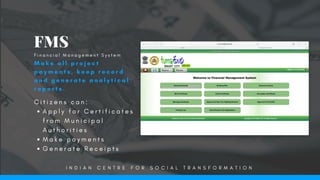 C i t i z e n s c a n :
A p p l y f o r C e r t i f i c a t e s
f r o m M u n i c i p a l
A u t h o r i t i e s
M a k e p a y m e n t s
G e n e r a t e R e c e i p t s
FMS
M a k e   a l l p r o j e c t
p a y m e n t s , k e e p r e c o r d
a n d g e n e r a t e a n a l y t i c a l
r e p o r t s .
F i n a n c i a l M a n a g e m e n t S y s t e m
I N D I A N C E N T R E F O R S O C I A L T R A N S F O R M A T I O N
 