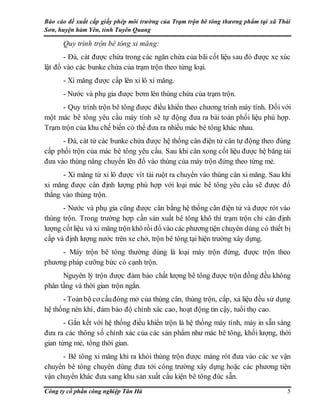 Báo cáo đề xuất cấp giấy phép môi trường của Trạm trộn bê tông thương phẩm tại xã Thái
Sơn, huyện hàm Yên, tỉnh Tuyên Quang
Công ty cổ phần công nghiệp Tân Hà 5
Quy trình trộn bê tông xi măng:
- Đá, cát được chứa trong các ngăn chứa của bãi cốt liệu sau đó được xe xúc
lật đổ vào các bunke chứa của trạm trộn theo từng loại.
- Xi măng được cấp lên xi lô xi măng.
- Nước và phụ gia được bơm lên thùng chứa của trạm trộn.
- Quy trình trộn bê tông được điều khiển theo chương trình máy tính. Đối với
một mác bê tông yêu cầu máy tính sẽ tự động đưa ra bài toán phối liệu phù hợp.
Trạm trộn của khu chế biến có thể đưa ra nhiều mác bê tông khác nhau.
- Đá, cát từ các bunke chứa được hệ thống cân điện tử cân tự động theo đúng
cấp phối trộn của mác bê tông yêu cầu. Sau khi cân xong cốt liệu được hệ băng tải
đưa vào thùng nâng chuyển lên đổ vào thùng của máy trộn đứng theo từng mẻ.
- Xi măng từ xi lô được vít tải ruột ra chuyển vào thùng cân xi măng. Sau khi
xi măng được cân định lượng phù hợp với loại mác bê tông yêu cầu sẽ được đổ
thẳng vào thùng trộn.
- Nước và phụ gia cũng được cân bằng hệ thống cân điện tử và được rót vào
thùng trộn. Trong trường hợp cần sản xuất bê tông khô thì trạm trộn chỉ cân định
lượng cốtliệu và xi măng trộn khô rồi đổ vào các phươngtiện chuyên dùng có thiết bị
cấp và định lượng nước trên xe chở, trộn bê tông tại hiện trường xây dựng.
- Máy trộn bê tông thường dùng là loại máy trộn đứng, được trộn theo
phương pháp cưỡng bức có cạnh trộn.
Nguyên lý trộn được đảm bảo chất lượng bê tông được trộn đồng đều không
phân tầng và thời gian trộn ngắn.
- Toànbộ cơ cấuđóng mở của thùng cân, thùng trộn, cấp, xả liệu đều sử dụng
hệ thống nén khí, đảm bảo độ chính xác cao, hoạt động tin cậy, tuổi thọ cao.
- Gắn kết với hệ thống điều khiển trộn là hệ thống máy tính, máy in sẵn sàng
đưa ra các thông số chính xác của các sản phẩm như mác bê tông, khối lượng, thời
gian từng mẻ, tổng thời gian.
- Bê tông xi măng khi ra khỏi thùng trộn được máng rót đưa vào các xe vận
chuyển bê tông chuyên dùng đưa tới công trường xây dựng hoặc các phương tiện
vận chuyển khác đưa sang khu sản xuất cấu kiện bê tông đúc sẵn.
 